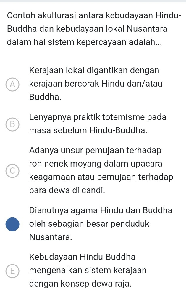 Contoh akulturasi antara kebudayaan Hindu-
Buddha dan kebudayaan lokal Nusantara
dalam hal sistem kepercayaan adalah...
Kerajaan lokal digantikan dengan
A ) kerajaan bercorak Hindu dan/atau
Buddha.
Lenyapnya praktik totemisme pada
B
masa sebelum Hindu-Buddha.
Adanya unsur pemujaan terhadap
roh nenek moyang dalam upacara
C
keagamaan atau pemujaan terhadap
para dewa di candi.
Dianutnya agama Hindu dan Buddha
oleh sebagian besar penduduk
Nusantara.
Kebudayaan Hindu-Buddha
E mengenalkan sistem kerajaan
dengan konsep dewa raja.