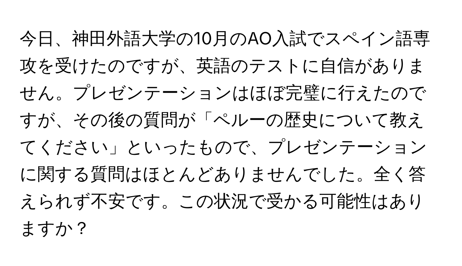 今日、神田外語大学の10月のAO入試でスペイン語専攻を受けたのですが、英語のテストに自信がありません。プレゼンテーションはほぼ完璧に行えたのですが、その後の質問が「ペルーの歴史について教えてください」といったもので、プレゼンテーションに関する質問はほとんどありませんでした。全く答えられず不安です。この状況で受かる可能性はありますか？