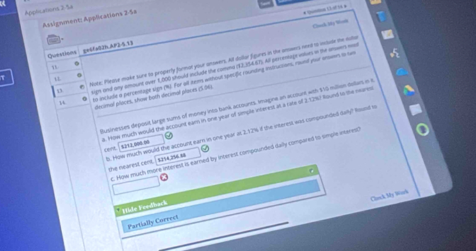 Applications 2-5a 
Assignment: Applications 2-5a 
# Qundnn Ll afts » 
Chock Mdy Wonk 
Questions ge6fa02h.AP2-5.13 
n Note: Please make sure to properly format your answers. All dollar figures in the answers need to include the dolia 
lign and any amount over 1,000 should include the comma ($2,354.67). All percentage values in the answers md 
14 to include a percentage sign (%). For all items without specific rounding instructions, round your onowers to tw 
τ 1 2. 
decimal places, show both decimal places (5.06) 
Businesses deposit large sums of money into bank accounts. Imagine an account with $10 million dellars in it 
b. How much would the account earn in one year at 2.12% if the interest was compounded daily? Round to 
a. How much would the account earn in one year of simple interest at a rate of 2.12%? Round to the neares cent. $212,000.00
c. How much more interest is earned by interest compounded daily compared to simple interest 
the nearest cent. $214,256.88
Carck My Wark 
Hide Feedback 
Partially Correct