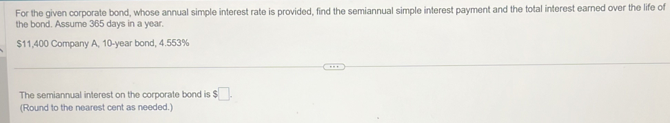 For the given corporate bond, whose annual simple interest rate is provided, find the semiannual simple interest payment and the total interest earned over the life of 
the bond. Assume 365 days in a year.
$11,400 Company A, 10-year bond, 4.553%
The semiannual interest on the corporate bond is $□. 
(Round to the nearest cent as needed.)