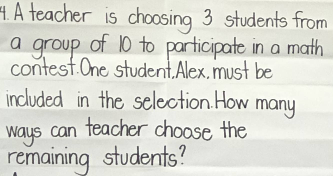 A teacher is choosing 3 students from 
a group of 10 to participate in a math 
contest. One student Alex, must be 
included in the selection. How many 
ways can teacher choose the 
remaining students?