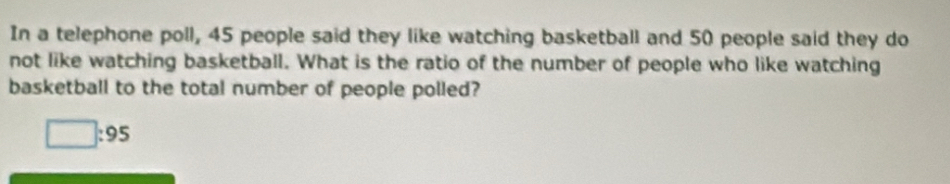 In a telephone poll, 45 people said they like watching basketball and 50 people said they do 
not like watching basketball. What is the ratio of the number of people who like watching 
basketball to the total number of people polled?
□ :95