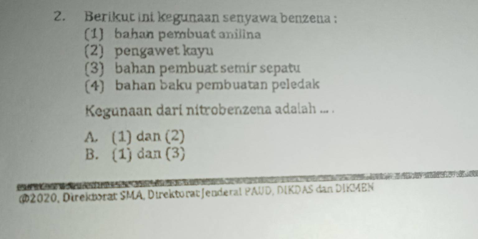 Berikut ini kegunaan senyawa benzena :
(1 bahan pembuat anilina
(2) pengawet kayu
(3) bahan pembuat semir sepatu
(4) bahan baku pembuatan peledak
Kegunaan dari nitrobenzena adalah ... .
A. (1) dan (2)
B. (1) dan (3)

@2020, Direktorat SMA, DirektoratJenderal PAUD, DIKDAS dan DIKMEN