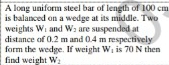 A long uniform steel bar of length of 100 cm
is balanced on a wedge at its middle. Two 
weights W_1 and W_2
distance of 0.2 m and 0.4 m respectively are suspended a 
form the wedge. If weight W_1 is 70 N then 
find weight W_2