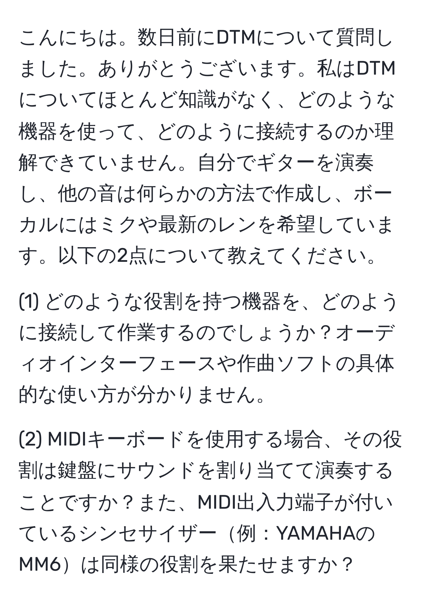 こんにちは。数日前にDTMについて質問しました。ありがとうございます。私はDTMについてほとんど知識がなく、どのような機器を使って、どのように接続するのか理解できていません。自分でギターを演奏し、他の音は何らかの方法で作成し、ボーカルにはミクや最新のレンを希望しています。以下の2点について教えてください。

(1) どのような役割を持つ機器を、どのように接続して作業するのでしょうか？オーディオインターフェースや作曲ソフトの具体的な使い方が分かりません。

(2) MIDIキーボードを使用する場合、その役割は鍵盤にサウンドを割り当てて演奏することですか？また、MIDI出入力端子が付いているシンセサイザー例：YAMAHAのMM6は同様の役割を果たせますか？