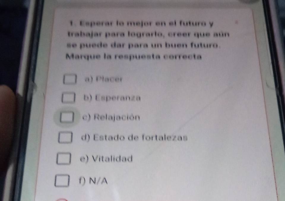 Esperar lo mejor en el futuro y
trabajar para lograrlo, creer que aún
se puede dar para un buen futuro.
Marque la respuesta correcta
a) Placer
b) Esperanza
c) Relajación
d) Estado de fortalezas
e) Vitalidad
f) N/A