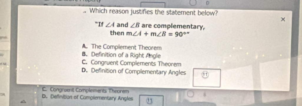 .. Which reason justifies the statement below?
"If ∠ A and ∠ B are complementary,
then m∠ A+m∠ B=90^(circ '')
A. The Complement Theorem
0
B. Definition of a Right Angle
h
C. Congruent Complements Theorem
D. Definition of Complementary Angles ⑪
C. Congruent Complements Theorem
(2)A, D. Definition of Complementary Angles 11