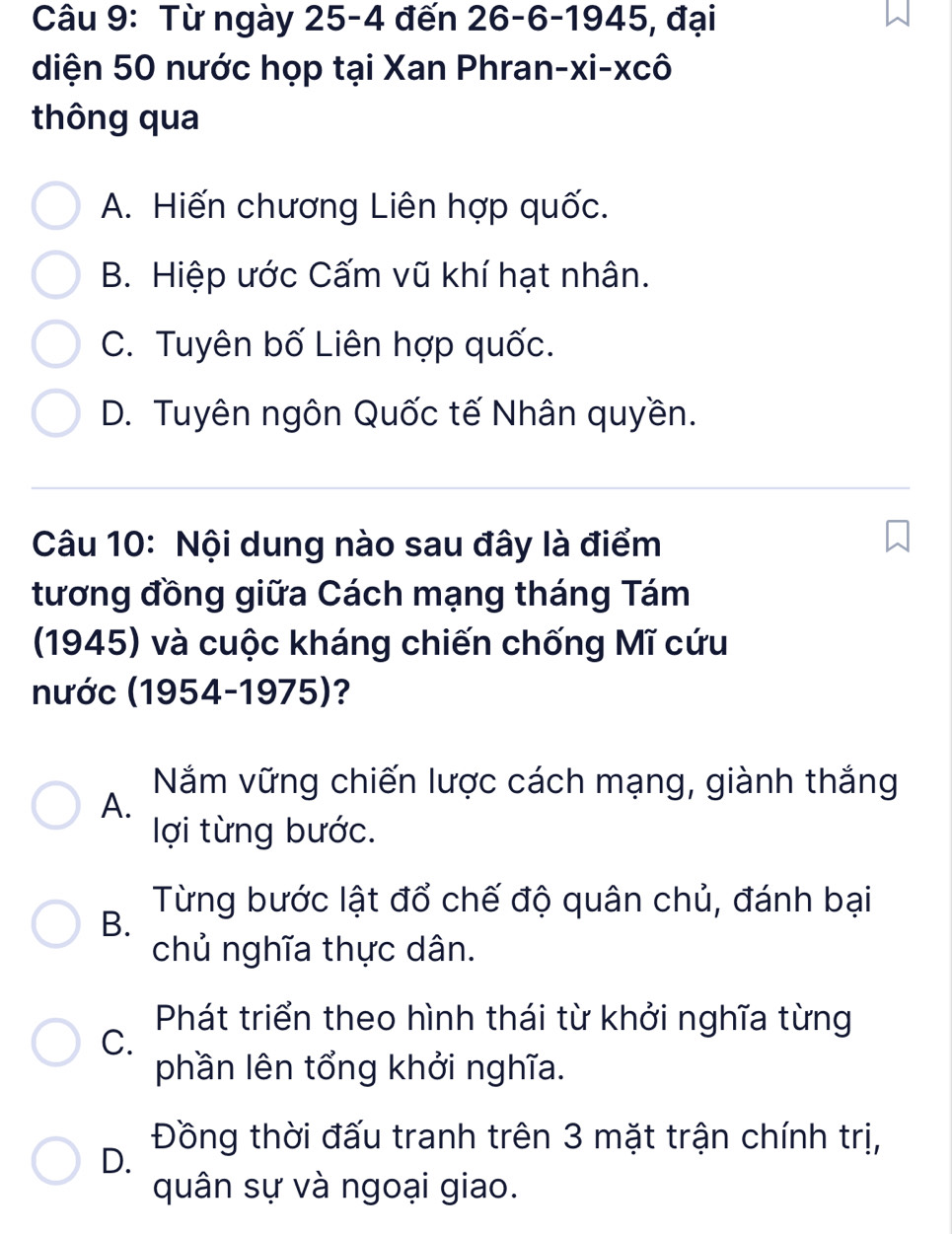 Từ ngày 25-4 đến 26 - 6 -1945, đại
diện 50 nước họp tại Xan Phran-xi-xcô
thông qua
A. Hiến chương Liên hợp quốc.
B. Hiệp ước Cấm vũ khí hạt nhân.
C. Tuyên bố Liên hợp quốc.
D. Tuyên ngôn Quốc tế Nhân quyền.
Câu 10: Nội dung nào sau đây là điểm
tương đồng giữa Cách mạng tháng Tám
(1945) và cuộc kháng chiến chống Mĩ cứu
nước (1954-1975)?
A.
Năắm vững chiến lược cách mạng, giành thắng
lợi từng bước.
Từng bước lật đổ chế độ quân chủ, đánh bại
B.
chủ nghĩa thực dân.
Phát triển theo hình thái từ khởi nghĩa từng
C.
phần lên tổng khởi nghĩa.
Đồng thời đấu tranh trên 3 mặt trận chính trị,
D.
quân sự và ngoại giao.