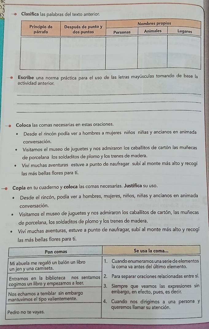 Clasifica las palabras del texto anterior. 
Escribe una norma práctica para el uso de las letras mayúsculas tomando de base la 
actividad anterior. 
_ 
_ 
_ 
Coloca las comas necesarias en estas oraciones. 
Desde el rincón podía ver a hombres a mujeres niños niñas y ancianos en animada 
conversación. 
Visitamos el museo de juguetes y nos admiraron los caballitos de cartón las muñecas 
de porcelana los soldaditos de plomo y los trenes de madera. 
Viví muchas aventuras estuve a punto de naufragar subí al monte más alto y recogi 
las más bellas flores para tí. 
Copia en tu cuaderno y coloca las comas necesarias. Justifica su uso. 
Desde el rincón, podía ver a hombres, mujeres, niños, niñas y ancianos en animada 
conversación. 
Visitamos el museo de juguetes y nos admiraron los caballitos de cartón, las muñecas 
de porcelana, los soldaditos de plomo y los trenes de madera. 
Viví muchas aventuras, estuve a punto de naufragar, subí al monte más alto y recogí 
las más bellas flores para ti.