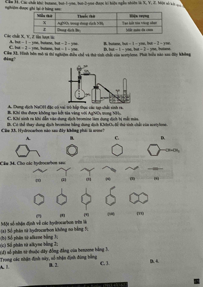 Cầu 31. Các chất khí: butane, but-1-yne, but-2-yne được kỉ hiệu ngẫu nhiên là X, Y, Z. Một số kết quý 
nghiệm được ghi lại ở bảng sau:
Các chất à:
A. but - 1 - yne, butane, but - 2 - yne. B. butane, but - 1 - yne, but - 2 - yne.
C. but - 2- yne, butane, but - 1 - yne. D. but - 1 - yne, but - 2 - yne, butane.
Câu 32, Hình bên mô tả thí nghiệm điều chế và thử tính chất của acetylene. Phát biểu nào sau đây không
đúng?
A. Dung dịch NaOH đặc có vai trò hắp thục các tạp chất sinh ra.
B. Khí thu được không tạo kết tủa vàng với AgNO_3 trong NH₃.
C. Khí sinh ra khi dẫn vào dung dịch bromine làm dung dịch bị mắt màu.
D. Có thể thay dung dịch bromine bằng dung dịch KMnO₄ để thử tính chất của acetylene.
Câu 33. Hydrocarbon nào sau đây không phải là arene?
Câu 34. Cho các hydrocarbon sau:
Một số nhận định về các hydrocarbon trên là
(a) Số phân tử hydrocarbon không no bằng 5;
(b) Số phân tử alkene bằng 3;
(c) Số phân tử alkyne bằng 2;
(d) số phân tử thuộc dãy đồng đẳng của benzene bằng 3.
Trong các nhận định này, số nhận định đúng bằng D. 4.
A. 1.
B. 2. C. 3.