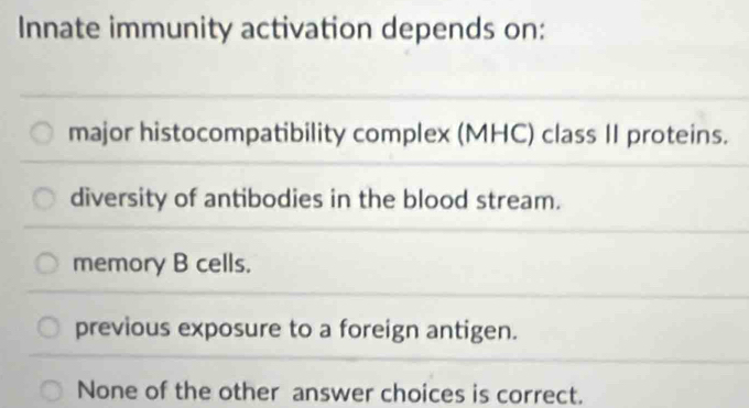 Innate immunity activation depends on:
major histocompatibility complex (MHC) class II proteins.
diversity of antibodies in the blood stream.
memory B cells.
previous exposure to a foreign antigen.
None of the other answer choices is correct.