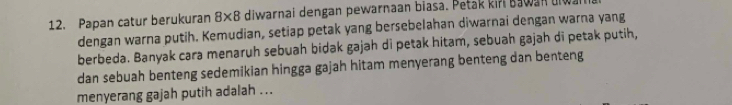 Papan catur berukuran 8×8 diwarnai dengan pewarnaan biasa. Petak kir Bawan diw 
dengan warna putih. Kemudian, setiap petak yang bersebelahan diwarnai dengan warna yang 
berbeda. Banyak cara menaruh sebuah bidak gajah di petak hitam, sebuah gajah di petak putih, 
dan sebuah benteng sedemikian hingga gajah hitam menyerang benteng dan benteng 
menyerang gajah putih adalah ...