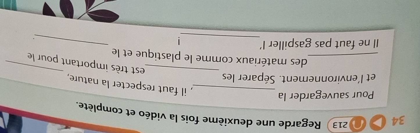 34 
213 Regarde une deuxième fois la vidéo et complète. 
Pour sauvegarder la 
_, il faut respecter la nature, 
et l'environnement. Séparer les 
_est très important pour le 
_des matériaux comme le plastique et le 
_ 
Il ne faut pas gaspiller I' 
_ 
.