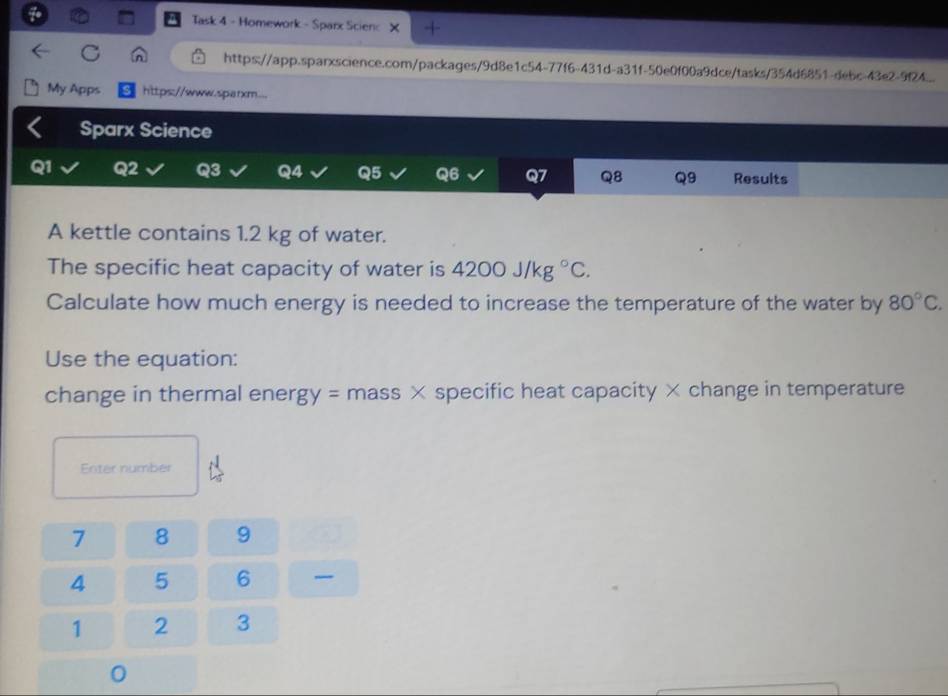 Task 4 - Homework - Sparx Scienc × 1 
https://app.sparxscience.com/packages/9d8e1c54-77f6-431d-a31f-50e0f00a9dce/tasks/354d6851-debc-43e2-9f24 
My Apps https://www.sparxm... 
Sparx Science 
Q1 Q2 Q3 Q4 Q5 Q6 Q7 Q8 Q9 Results 
A kettle contains 1.2 kg of water. 
The specific heat capacity of water is 4200J/kg°C. 
Calculate how much energy is needed to increase the temperature of the water by 80°C. 
Use the equation: 
change in thermal ener gy= mass × specific heat capacity × change in temperature 
Enter number
7 8 9
4 5 6 -
1 2 3
0