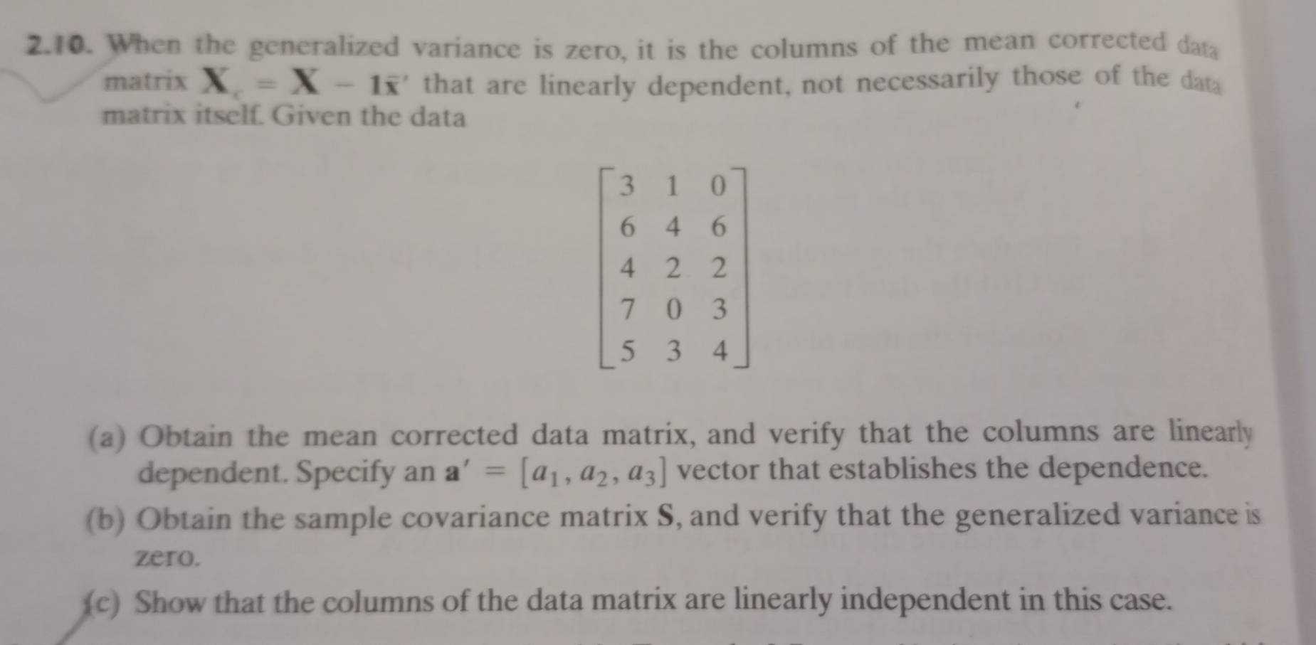 When the generalized variance is zero, it is the columns of the mean corrected data
matrix X_c=X-1overline x ' that are linearly dependent, not necessarily those of the dat a
matrix itself. Given the data
(a) Obtain the mean corrected data matrix, and verify that the columns are linearly
dependent. Specify an a'=[a_1,a_2,a_3] vector that establishes the dependence.
(b) Obtain the sample covariance matrix S, and verify that the generalized variance is
zero.
(c) Show that the columns of the data matrix are linearly independent in this case.