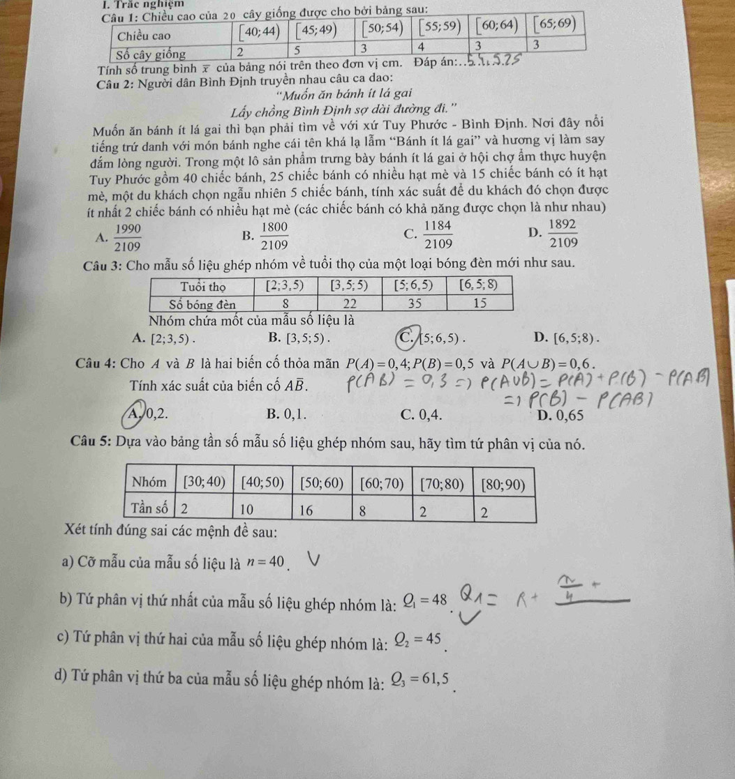 Tính số trung bình x của bảng nó
Câu 2: Người dân Bình Định truyền nhau câu ca dao:
''Muốn ăn bánh ít lá gai
Ly chồng Bình Định sợ dài đường đi.''
Muốn ăn bánh ít lá gai thì bạn phải tìm về với xứ Tuy Phước - Bình Định. Nơi đây nổi
tiếng trứ danh với món bánh nghe cái tên khá lạ lẫm “Bánh ít lá gai” và hương vị làm say
đắm lòng người. Trong một lô sản phẩm trưng bày bánh ít lá gai ở hội chợ ẩm thực huyện
Tuy Phước gồm 40 chiếc bánh, 25 chiếc bánh có nhiều hạt mè và 15 chiếc bánh có ít hạt
mè, một du khách chọn ngẫu nhiên 5 chiếc bánh, tính xác suất để du khách đó chọn được
ít nhất 2 chiếc bánh có nhiều hạt mè (các chiếc bánh có khả năng được chọn là như nhau)
A.  1990/2109   1800/2109  C.  1184/2109  D.  1892/2109 
B.
Câu 3: Cho mẫu số liệu ghép nhóm về tuổi thọ của một loại bóng đèn mới như sau.
Nhóm chứa mốt của mẫu số liệu là
A. [2;3,5). B. [3,5;5). C. [5;6,5). D. [6,5;8).
Câu 4: Cho A và B là hai biến cố thỏa mãn P(A)=0,4;P(B)=0,5 và P(A∪ B)=0,6.
Tính xác suất của biến cố Aoverline B.
A. 0,2. B. 0,1. C. 0,4. D. 0,65
Câu 5: Dựa vào bảng tần số mẫu số liệu ghép nhóm sau, hãy tìm tứ phân vị của nó.
Xéác mệnh đề sau:
a) Cỡ mẫu của mẫu số liệu là n=40
b) Tứ phân vị thứ nhất của mẫu số liệu ghép nhóm là: Q_1=48
c) Tứ phân vị thứ hai của mẫu số liệu ghép nhóm là: Q_2=45
d) Tứ phân vị thứ ba của mẫu số liệu ghép nhóm là: Q_3=61,5