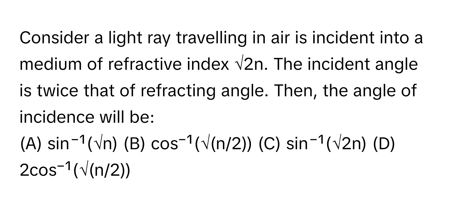 Consider a light ray travelling in air is incident into a medium of refractive index √2n. The incident angle is twice that of refracting angle. Then, the angle of incidence will be:

(A) sin⁻¹(√n) (B) cos⁻¹(√(n/2)) (C) sin⁻¹(√2n) (D) 2cos⁻¹(√(n/2))