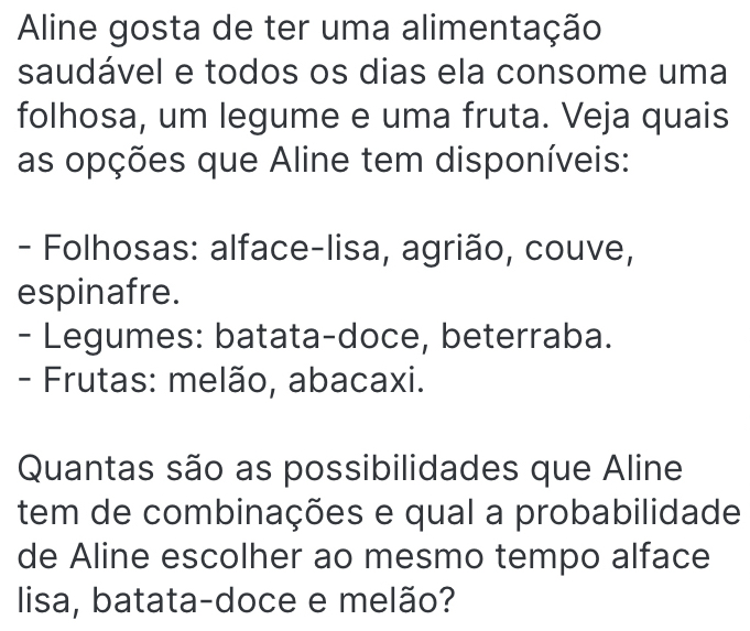 Aline gosta de ter uma alimentação
saudável e todos os dias ela consome uma
folhosa, um legume e uma fruta. Veja quais
as opções que Aline tem disponíveis:
- Folhosas: alface-lisa, agrião, couve,
espinafre.
- Legumes: batata-doce, beterraba.
- Frutas: melão, abacaxi.
Quantas são as possibilidades que Aline
tem de combinações e qual a probabilidade
de Aline escolher ao mesmo tempo alface
lisa, batata-doce e melão?