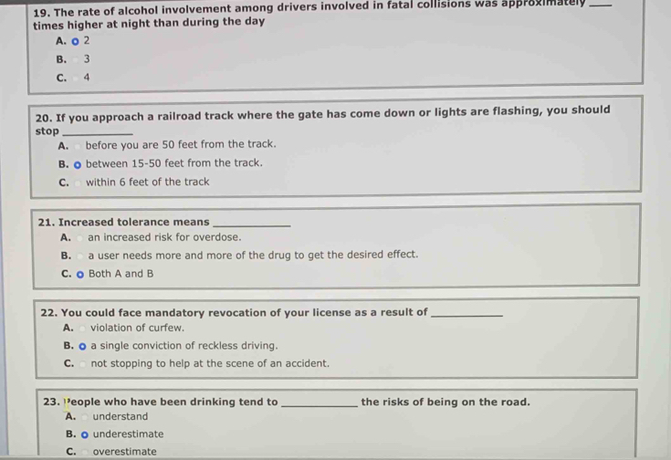 The rate of alcohol involvement among drivers involved in fatal collisions was approvimately_
times higher at night than during the day
A. o 2
B. 3
C. 4
20. If you approach a railroad track where the gate has come down or lights are flashing, you should
stop_
A. before you are 50 feet from the track.
B. ● between 15-50 feet from the track.
C. within 6 feet of the track
21. Increased tolerance means
_
A. an increased risk for overdose.
B. a user needs more and more of the drug to get the desired effect.
C. ● Both A and B
22. You could face mandatory revocation of your license as a result of_
A. violation of curfew.
B. o a single conviction of reckless driving.
C. not stopping to help at the scene of an accident.
23. eople who have been drinking tend to _the risks of being on the road.
A. understand
B. o underestimate
C. overestimate