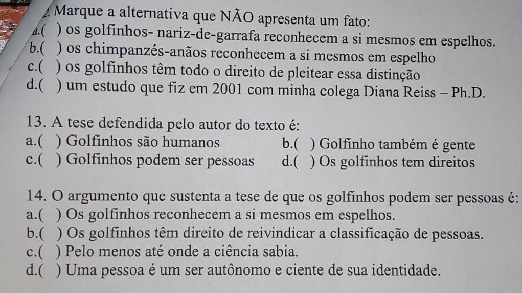 Marque a alternativa que NÃO apresenta um fato:
▲.( ) os golfinhos- nariz-de-garrafa reconhecem a si mesmos em espelhos.
b.( ) os chimpanzés-anãos reconhecem a si mesmos em espelho
c.( ) os golfinhos têm todo o direito de pleitear essa distinção
d.( ) um estudo que fiz em 2001 com minha colega Diana Reiss - Ph.D.
13. A tese defendida pelo autor do texto é:
a.( ) Golfinhos são humanos b.( ) Golfinho também é gente
c.( ) Golfinhos podem ser pessoas d.( ) Os golfinhos tem direitos
14. O argumento que sustenta a tese de que os golfinhos podem ser pessoas é:
a.( ) Os golfinhos reconhecem a si mesmos em espelhos.
b.( ) Os golfinhos têm direito de reivindicar a classificação de pessoas.
c.( ) Pelo menos até onde a ciência sabia.
d.( ) Uma pessoa é um ser autônomo e ciente de sua identidade.