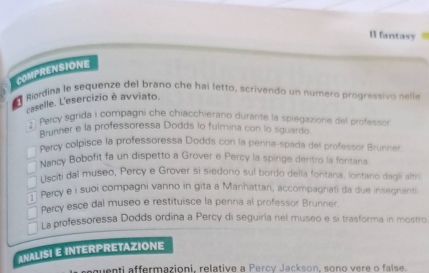 Il fantasy 
COMPRENSIONE 
Riordina le sequenze del brano che hai letto, scrivendo un numero progressivo nelle 
caselle. L'esercizio è avviato. 
2 Percy sgrida i compagni che chiacchierano durante la spiegazione del professor 
Brunner e la professoressa Dodds lo fulmina con lo sguardo. 
Percy colpisce la professoressa Dodds con la penna-spada del professor Brunner. 
Nancy Bobofit fa un dispetto a Grover e Percy la spinge dentro la fontana. 
Usciti dal museo, Percy e Grover si siedono sul bordo della fontana, lontano dagli altri. 
1 Percy e i suoi compagni vanno in gita a Manhattan, accompagnati da due insegnanti. 
Percy esce dal museo e restituisce la penna al professor Brunner. 
La professoressa Dodds ordina a Percy di seguirla nel museo e si trasforma in mostro 
ANALISI E INTERPRETAZIONE 
uenti affermazioni, relative a Percy Jackson, sono vere o false.