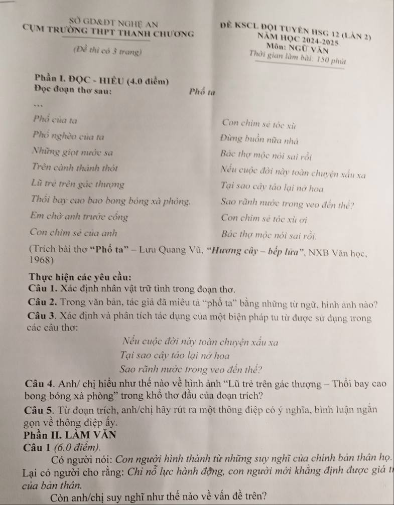 SỞ GD&ĐT nGHỆ An
Đẻ KSCL Đội tuyên HSG 12 (Làn 2)
Cụm trường thPt thanh chương
NăM HQC 2024-2025
Môn: NGữ VăN
(Đề thì có 3 trang)
Thời gian làm bài: 150 phút
Phần I. ĐQC - HIÊU (4.0 điểm)
Đọc đoạn thơ sau: Phổ ta
Phổ của ta
Con chim sẻ tóc xù
Phổ nghèo của ta
Đừng buồn nữa nhà
Những giọt nước sa Bắc thợ mộc nói sai rồi
Trên cành thánh thôt
Nếu cuộc đời này toàn chuyện xấu xa
Lũ trẻ trên gác thượng Tại sao cây tảo lại nở hoa
Thổi bay cao bao bong bóng xà phòng. Sao rãnh nước trong veo đến thể?
Em chờ anh trước cồng Con chim sẻ tóc xù ơi
Con chim sẻ của anh Bắc thợ mộc nói sai rồi.
(Trích bài thơ “Phố ta” - Lưu Quang Vũ, “Hương cây - bếp lữa”, NXB Văn học,
1968)
Thực hiện các yêu cầu:
Câu 1. Xác định nhân vật trữ tình trong đoạn thơ.
Câu 2. Trong văn bản, tác giả đã miêu tả “phố ta” bằng những từ ngữ, hình ảnh nào?
Câu 3. Xác định và phân tích tác dụng của một biện pháp tu từ được sử dụng trong
các câu thơ:
Nếu cuộc đời này toàn chuyện xấu xa
Tại sao cây táo lại nở hoa
Sao rãnh nước trong veo đến thế?
Câu 4. Anh/ chị hiểu như thế nào về hình ảnh “Lũ trẻ trên gác thượng - Thổi bay cao
bong bóng xà phòng' trong khồ thơ đầu của đoạn trích?
Câu 5. Từ đoạn trích, anh/chị hãy rút ra một thông điệp có ý nghĩa, bình luận ngăn
gọn về thông điệp ấy.
Phần II. LÀM VăN
Câu 1 (6.0 điểm).
Có người nóị: Con người hình thành từ những suy nghĩ của chính bản thân họ.
Lại có người cho rằng: Chỉ nỗ lực hành động, con người mới khắng định được giá từ
của bản thân.
Còn anh/chị suy nghĩ như thế nào về vấn đề trên?