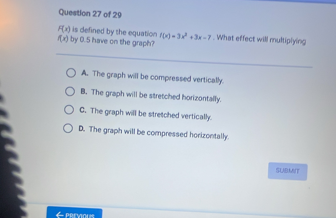 F(x) is defined by the equation f(x)=3x^2+3x-7. What effect will multiplying
f(x) by 0.5 have on the graph?
A. The graph will be compressed vertically.
B. The graph will be stretched horizontally.
C. The graph will be stretched vertically.
D. The graph will be compressed horizontally.
SUBMIT
PREVIOUS