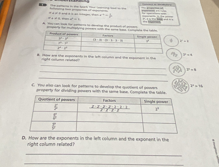 derständing Connect to Vecabulary
1 The patterns in the Spark Your Learning lead to the The properties of
following two properties of exponents. exponents are rules
If a != 0 and b is an integer, then a^(-b)= 1/a^b . for operations with exponents. In the powe
If a != 0 , then a^0=1. the exponent. , 2 is the base and 4 is
2°
A. You can look for patterns to develop the product of powers
property for multiplying powers with the same base. C
2^1=2
2^2=4
How are the exponents in the left column and the exponent in the
right column related?
_
_
2^3=8
_
C. You also can look for patterns to develop the quotient of powers
2^4=16
property for dividing powers with the same base. Complete the table.
D. How are the exponents in the left column and the exponent in the
right column related?
_
_