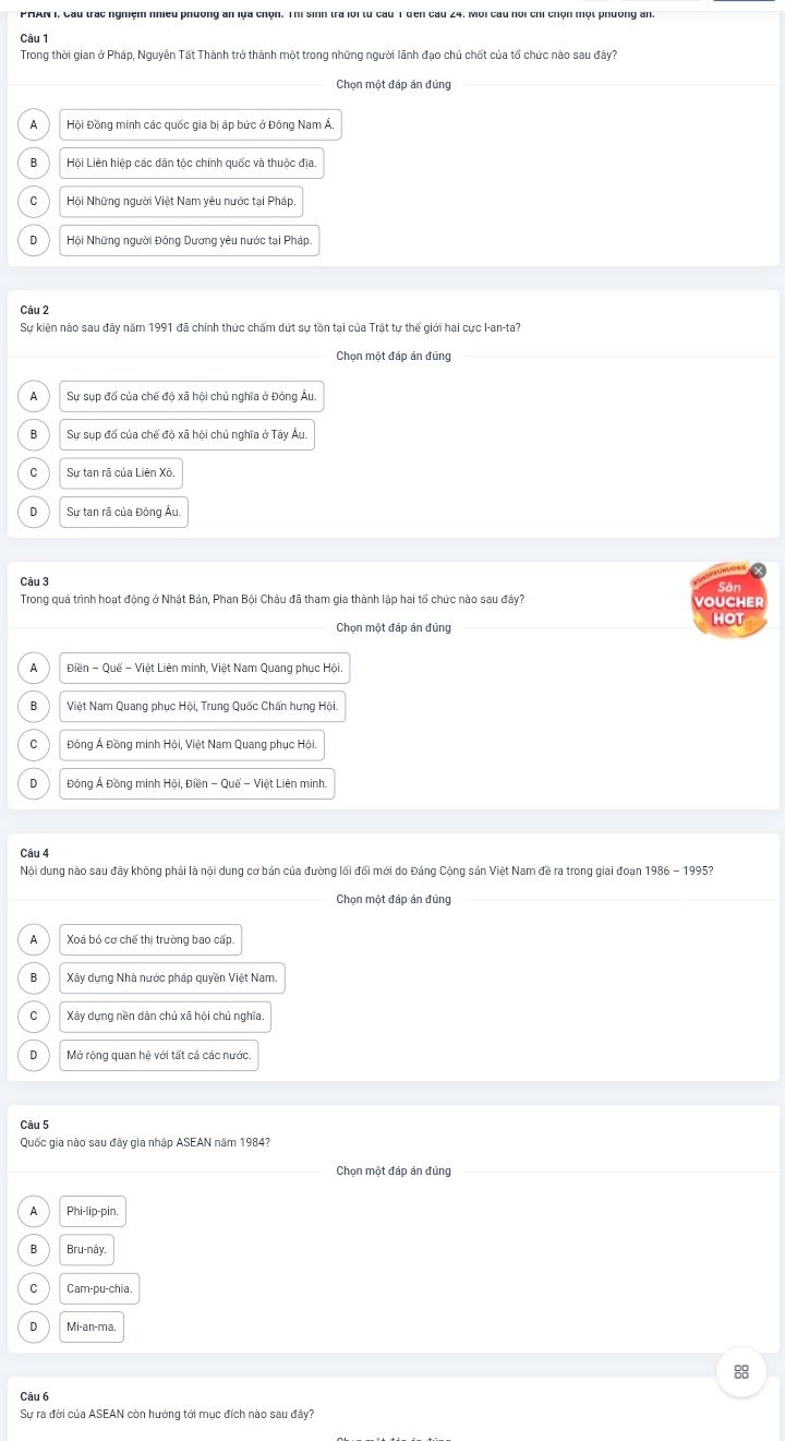 Trong thời gian ở Pháp, Nguyễn Tất Thành trở thành một trong những người lãnh đạo chủ chốt của tổ chức nào sau đây?
Chọn một đáp án đúng
A Hội Đồng minh các quốc gia bị áp bức ở Đông Nam Á,
B Lội Liên hiệp các dân tộc chính quốc và thuộc địa.
Hội Những người Việt Nam yêu nước tại Pháp.
D Hội Những người Đông Dương yêu nước tại Pháp,
Câu 2
Sự kiện nào sau đây năm 1991 đã chính thức chấm dứt sự tồn tại của Trật tự thế giới hai cực I-an-ta?
Chọn một đáp án đúng
A Sự sụp đổ của chế độ xã hội chủ nghĩa ở Đông Âu.
B Sự sụp đổ của chế độ xã hội chủ nghĩa ở Tây Âu
C Sự tan rã của Liên Xô.
D Sự tan rã của Đông Âu.
Săn
Trong quá trình hoạt động ở Nhật Bản, Phan Bội Châu đã tham gia thành lập hai tổ chức nào sau đây? voucher
Chọn một đáp án đúng HOT
Điền - Quế - Việt Liên minh, Việt Nam Quang phục Hội
B Việt Nam Quang phục Hội, Trung Quốc Chấn hưng Hội.
C  Đông Á Đồng minh Hội, Việt Nam Quang phục Hội.
D  Đồng Á Đồng minh Hội, Điền - Quế - Việt Liên minh.
Câu 4
Nội dung nào sau đây không phải là nội dung cơ bản của đường lối đổi mới do Đảng Cộng sản Việt Nam đề ra trong giai đoạn 1986 - 1995?
Chọn một đáp án đủng
A Xoá bỏ cơ chế thị trường bao cấp.
Xây dựng Nhà nước pháp quyền Việt Nam
C Xây dựng nền dân chủ xã hội chủ nghĩa.
D Mở rộng quan hệ với tất cá các nước
Câu 5
Quốc gia nào sau đây gia nhập ASEAN năm 1984?
Chọn một đáp án đúng
A Phi-lip-pin.
B Bru-nây.
C Cam-pu-chia.
Mi-an-ma
8
Câu 6