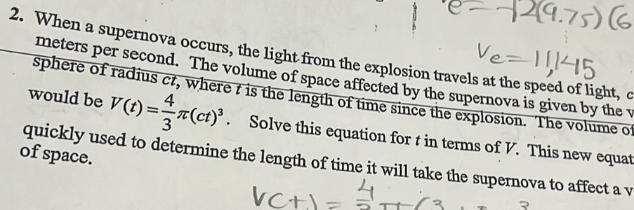 When a supernova occurs, the light from the explosion travels at the speed of light, o
meters per second. The volume of space affected by the supernova is given by the v
sphere of radius ct, where t is the length of time since the explosion. The volume o
would be V(t)= 4/3 π (ct)^3. Solve this equation for t in terms of V. This new equat 
of space. 
quickly used to determine the length of time it will take the supernova to affect a v