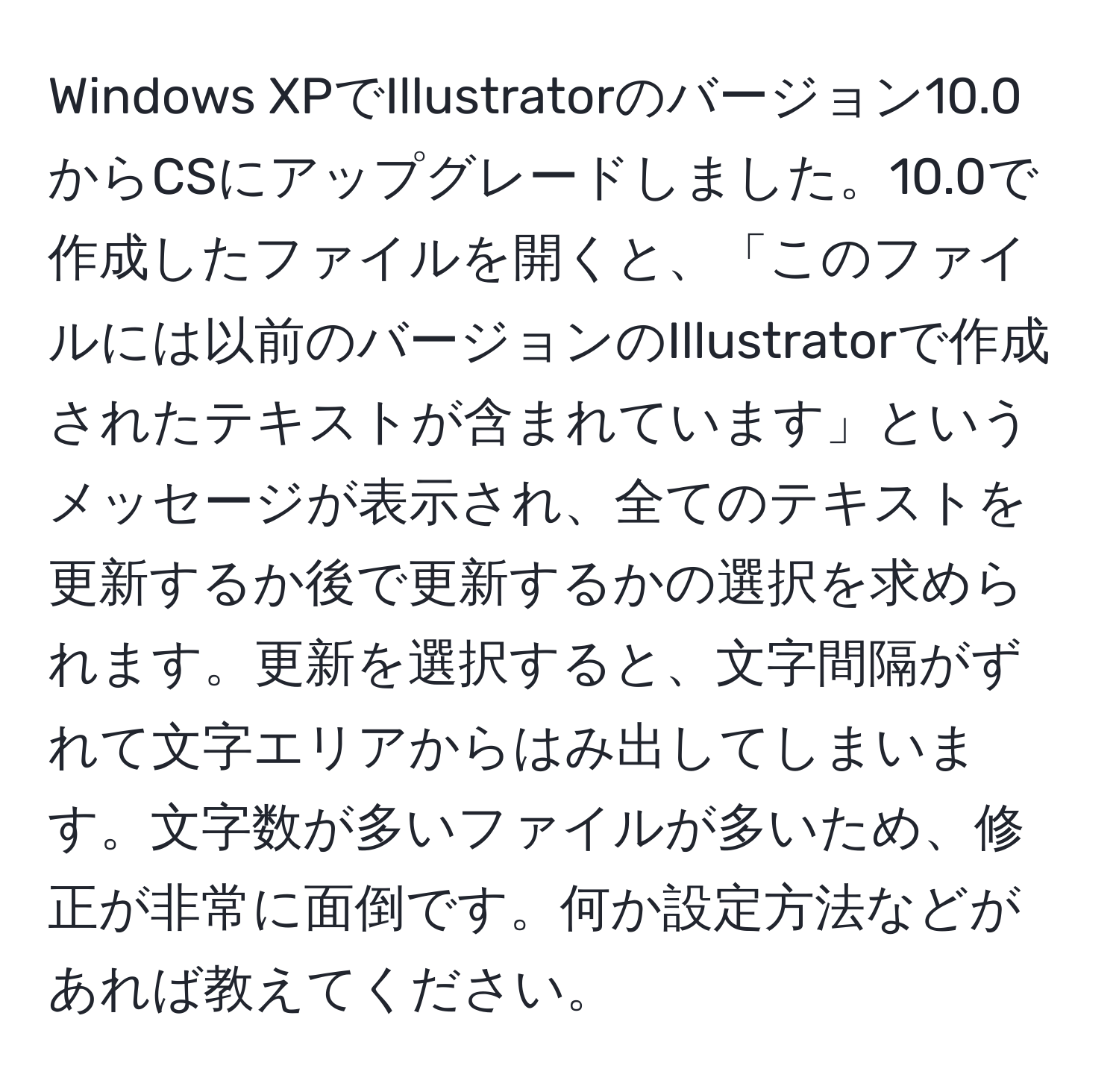 Windows XPでIllustratorのバージョン10.0からCSにアップグレードしました。10.0で作成したファイルを開くと、「このファイルには以前のバージョンのIllustratorで作成されたテキストが含まれています」というメッセージが表示され、全てのテキストを更新するか後で更新するかの選択を求められます。更新を選択すると、文字間隔がずれて文字エリアからはみ出してしまいます。文字数が多いファイルが多いため、修正が非常に面倒です。何か設定方法などがあれば教えてください。