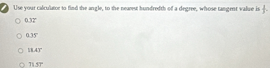 Use your calculator to find the angle, to the nearest hundredth of a degree, whose tangent value is  1/3 .
0.32°
0.35°
18.43°
71.57°