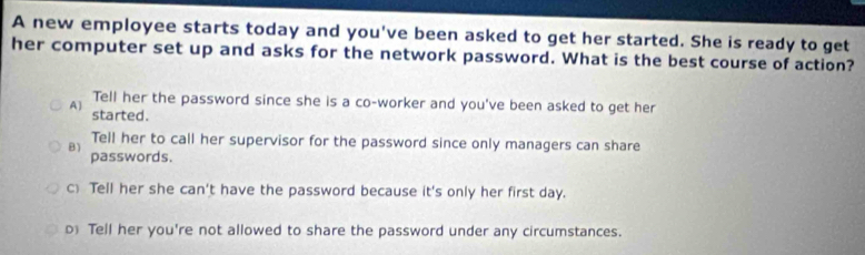 A new employee starts today and you've been asked to get her started. She is ready to get
her computer set up and asks for the network password. What is the best course of action?
Tell her the password since she is a co-worker and you've been asked to get her
A ) started.
Tell her to call her supervisor for the password since only managers can share
B) passwords.
c) Tell her she can't have the password because it's only her first day.
D Tell her you're not allowed to share the password under any circumstances.