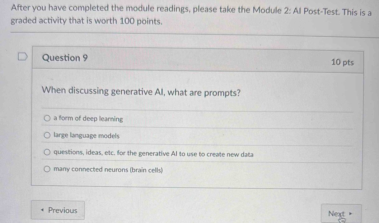 After you have completed the module readings, please take the Module 2: AI Post-Test. This is a
graded activity that is worth 100 points.
Question 9
10 pts
When discussing generative AI, what are prompts?
a form of deep learning
large language models
questions, ideas, etc. for the generative AI to use to create new data
many connected neurons (brain cells)
Previous
Next