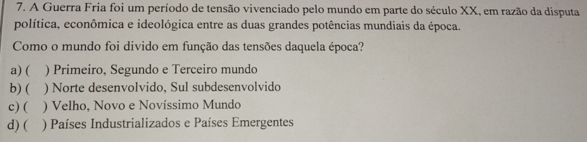 A Guerra Fria foi um período de tensão vivenciado pelo mundo em parte do século XX, em razão da disputa
política, econômica e ideológica entre as duas grandes potências mundiais da época.
Como o mundo foi divido em função das tensões daquela época?
a) ( ) Primeiro, Segundo e Terceiro mundo
b) ( ) Norte desenvolvido, Sul subdesenvolvido
c) ( ) Velho, Novo e Novíssimo Mundo
d) ( ) Países Industrializados e Países Emergentes