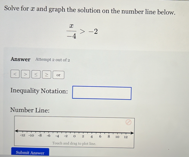 Solve for x and graph the solution on the number line below.
 x/-4 >-2
Answer Attempt 2 out of 2
or 
Inequality Notation: ( □ 
Number Line: 
Touch and drag to plot line. 
Submit Answer