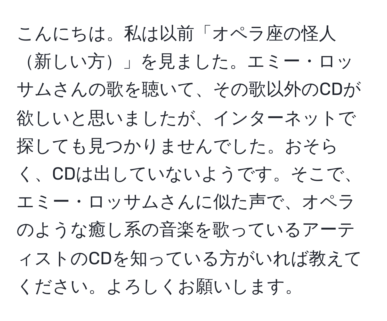 こんにちは。私は以前「オペラ座の怪人新しい方」を見ました。エミー・ロッサムさんの歌を聴いて、その歌以外のCDが欲しいと思いましたが、インターネットで探しても見つかりませんでした。おそらく、CDは出していないようです。そこで、エミー・ロッサムさんに似た声で、オペラのような癒し系の音楽を歌っているアーティストのCDを知っている方がいれば教えてください。よろしくお願いします。