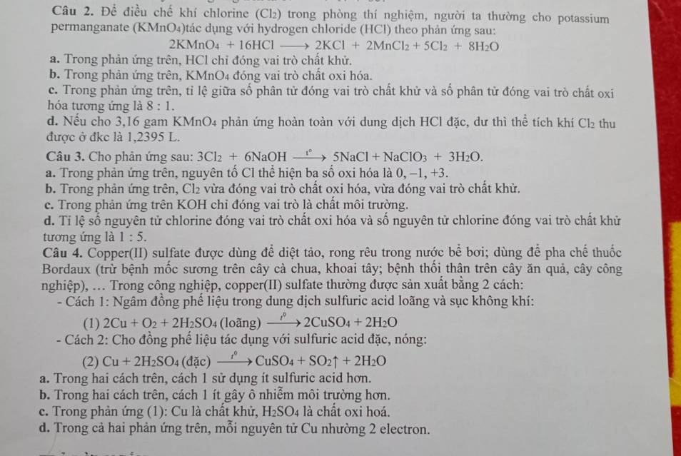 Để điều chế khí chlorine (Cl₂) trong phòng thí nghiệm, người ta thường cho potassium
permanganate (KMnO₄)tác dụng với hydrogen chloride (HCl) theo phản ứng sau:
2KMnO_4+16HClto 2KCl+2MnCl_2+5Cl_2+8H_2O
a. Trong phản ứng trên, HCl chỉ đóng vai trò chất khử.
b. Trong phản ứng trên, KMnO4 đóng vai trò chất oxi hóa.
c. Trong phản ứng trên, tỉ lệ giữa số phân tử đóng vai trò chất khử và số phân tử đóng vai trò chất oxi
hóa tương ứng là 8:1.
d. Nếu cho 3,16 gam KMnO4 phản ứng hoàn toàn với dung dịch HCl đặc, dư thì thể tích khí Cl_2 thu
được ở đkc là 1,2395 L.
Câu 3. Cho phản ứng sau: 3Cl_2+6NaOHxrightarrow r°5NaCl+NaClO_3+3H_2O.
a. Trong phản ứng trên, nguyên tố Cl thể hiện ba số oxi hóa là 0, −1, +3.
b. Trong phản ứng trên, Cl₂ vừa đóng vai trò chất oxi hóa, vừa đóng vai trò chất khử.
c. Trong phản ứng trên KOH chỉ đóng vai trò là chất môi trường.
d. Tỉ lệ số nguyên tử chlorine đóng vai trò chất oxi hóa và số nguyên tử chlorine đóng vai trò chất khử
tương ứng là 1:5.
Câu 4. Copper(II) sulfate được dùng để diệt tảo, rong rêu trong nước bể bơi; dùng để pha chế thuốc
Bordaux (trừ bệnh mốc sương trên cây cà chua, khoai tây; bệnh thổi thân trên cây ăn quả, cây công
nghiệp), ... Trong công nghiệp, copper(II) sulfate thường được sản xuất bằng 2 cách:
- Cách 1: Ngâm đồng phế liệu trong dung dịch sulfuric acid loãng và sục không khí:
(1) 2Cu+O_2+2H_2SO_4 (loang xrightarrow i^02CuSO_4+2H_2O
- Cách 2: Cho đồng phế liệu tác dụng với sulfuric acid đặc, nóng:
(2) Cu+2H_2SO_4(dic)xrightarrow r°CuSO_4+SO_2uparrow +2H_2O
a. Trong hai cách trên, cách 1 sử dụng ít sulfuric acid hơn.
b. Trong hai cách trên, cách 1 ít gây ô nhiễm môi trường hơn.
c. Trong phản ứng (1): Cu là chất khử, H_2SO_4 là chất oxi hoá.
d. Trong cả hai phản ứng trên, mỗi nguyên tử Cu nhường 2 electron.