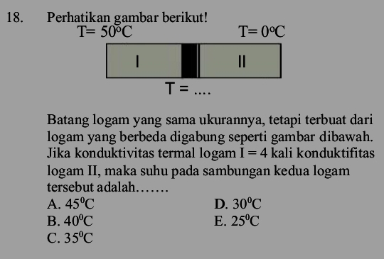 Perhatikan gambar berikut!
T=50°C
T=0°C
|
Ⅱ
T= □  _
... 
Batang logam yang sama ukurannya, tetapi terbuat dari
logam yang berbeda digabung seperti gambar dibawah.
Jika konduktivitas termal logam I=4 kali konduktifitas
logam II, maka suhu pada sambungan kedua logam
tersebut adalah_
A. 45°C D. 30°C
B. 40°C E. 25°C
C. 35°C