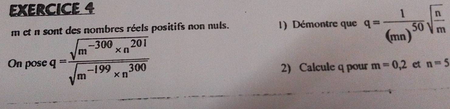 m et n sont des nombres réels positifs non nuls. 1) Démontre que q=frac 1(mn)^50sqrt(frac n)m
On pose q= (sqrt(m^(-300)* n^(201)))/sqrt(m^(-199)* n^(300)) 
2) Calcule q pour m=0,2 et n=5