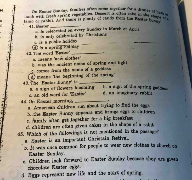 1e On Easter Sunday, families often come together for a dinner of ham or
lamb with fresh spring vegetables. Dessert is often cake in the shape of 
Q lamb or rabbit. And there is plenty of candy from the Easter bunny!

41. Easter _.
a. is celebrated on every Sunday in March or April
b. is only celebrated by Christians
c. is a public holiday_
_
_
d) is a spring holiday
42. The word ‘Easter’_
.
a. means ‘new clothes’
b. was the ancient name of spring and light
c. comes from the name of a goddess
d) means ‘the beginning of the spring’
43. The ‘Easter Bunny’ is __.
a. a sign of flowers blooming b. a sign of the spring goddess
c. an old word for ‘Easter’ d. an imaginary rabbit
44. On Easter morning,_
a. American children run about trying to find the eggs
b. the Easter Bunny appears and brings eggs to children
c. family often get together for a big breakfast
d. children are often given cakes in the shape of a rabit
45. Which of the followings is not mentioned in the passage?
a. Easter is an important Christain festival.
b. It was once common for people to wear new clothes to church on
Easter Sunday.
c. Children look forward to Easter Sunday because they are given
chocolate Easter eggs.
d. Eggs represent new life and the start of spring.