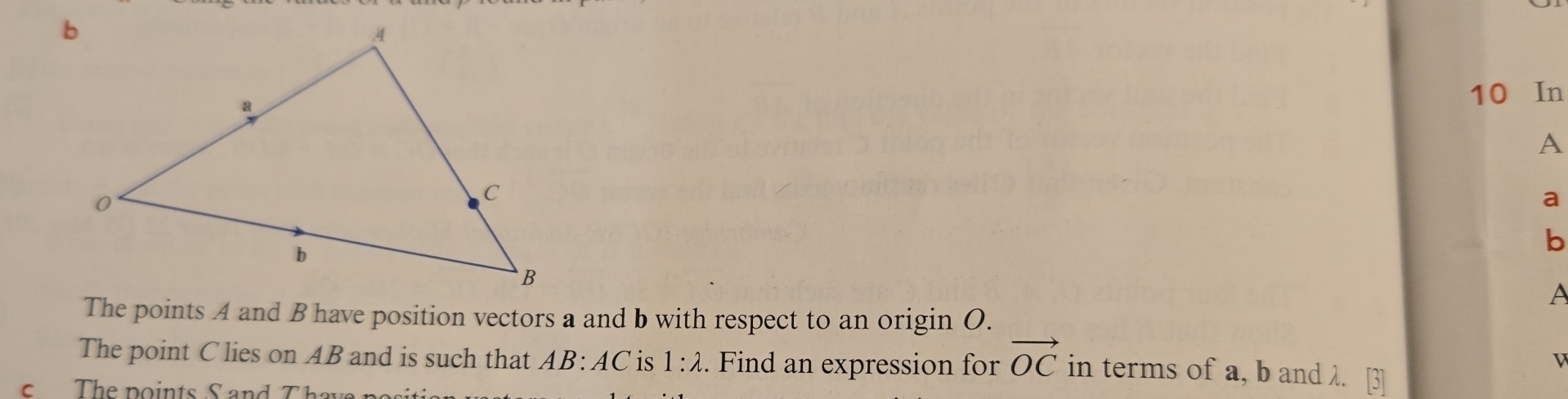 10 In
A
a
b
A
The points A and B have position vectors a and b with respect to an origin O. 
v 
The point C lies on AB and is such that AB:AC is 1:lambda. Find an expression for vector OC in terms of a, b and λ. 
s The points S and T h a