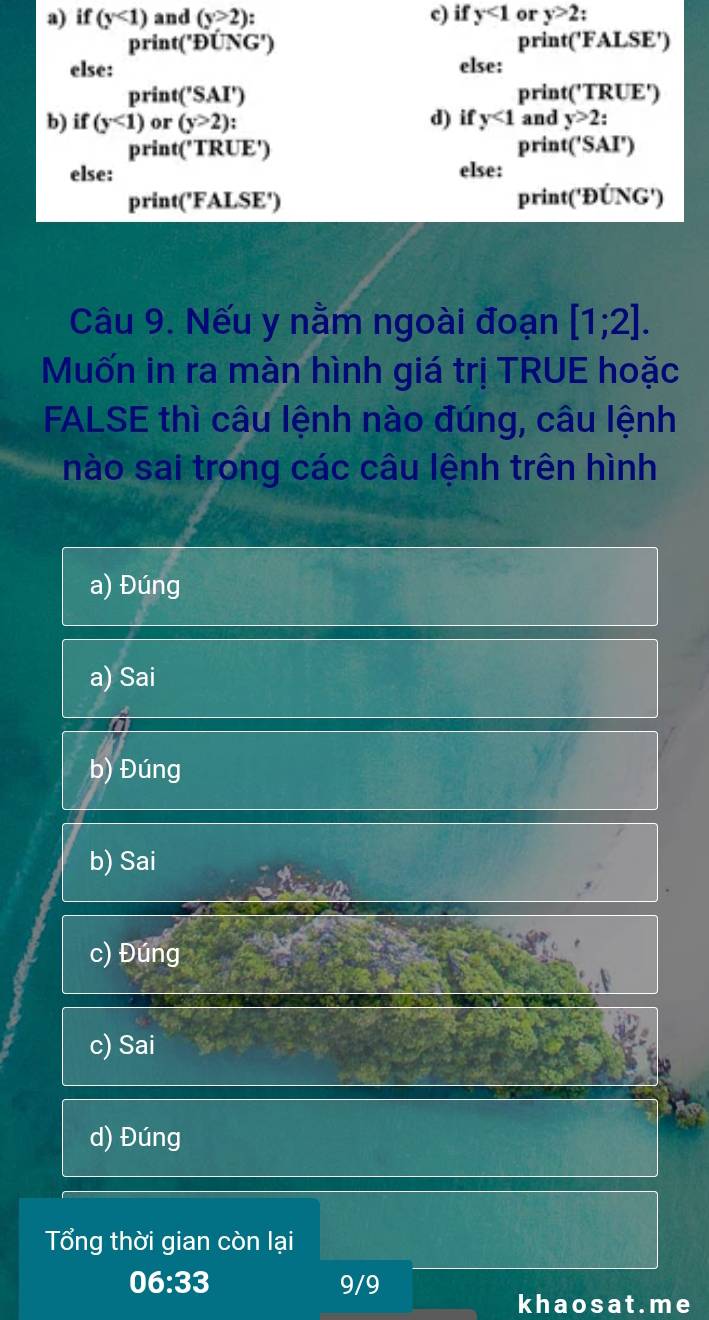 if (y<1) and (y>2) c) if y<1</tex> or y>2
print('D∪ G') print('FALSE')
else: else:
print('SAI') print('T RDF' 
b) if (y<1) or (y>2) ' d) if y<1</tex> and y>2 : 
prin t('TRUE') print('SAI')
else: else:
print('FALSE')
print('Doverline U)(G')
Câu 9. Nếu y nằm ngoài đoạn [1;2]. 
Muốn in ra màn hình giá trị TRUE hoặc
FALSE thì câu lệnh nào đúng, câu lệnh
nào sai trong các câu lệnh trên hình
a) Đúng
a) Sai
a
b) Đúng
b) Sai
c) Đúng
c) Sai
d) Đúng
Tổng thời gian còn lại
06:33 9/9
khaosat.me