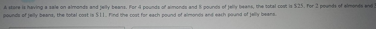 A store is having a sale on almonds and jelly beans. For 4 pounds of almonds and 8 pounds of jelly beans, the total cost is $25. For 2 pounds of almonds and 3
pounds of jelly beans, the total cost is $11. Find the cost for each pound of almonds and each pound of jelly beans.