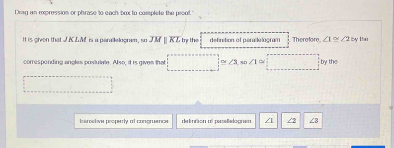 Drag an expression or phrase to each box to complete the proof.' 
It is given that JKLM is a parallelogram, so overline JMparallel overline KL by the definition of parallelogram Therefore, ∠ 1≌ ∠ 2 by the 
corresponding angles postulate. Also, it is given that ≌ ∠ 3,so ∠ 1 ~ ^ 1/2  by the 
transitive property of congruence definition of parallelogram /1 ∠2 ∠ 3