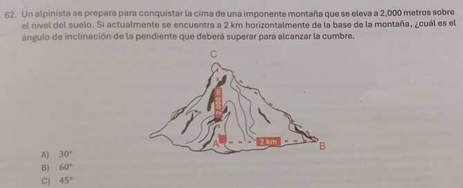 Un alpinista se prepara para conquistar la cima de una imponente montaña que se eleva a 2,000 metros sobre
el nivel del suelo. Si actualmente se encuentra a 2 km horizontalmente de la base de la montaña, ¿cuál es el
ángulo de inclinación de la pendiente que deberá superar para alcanzar la cumbre.
A) 30°
B) 60°
C) 45°