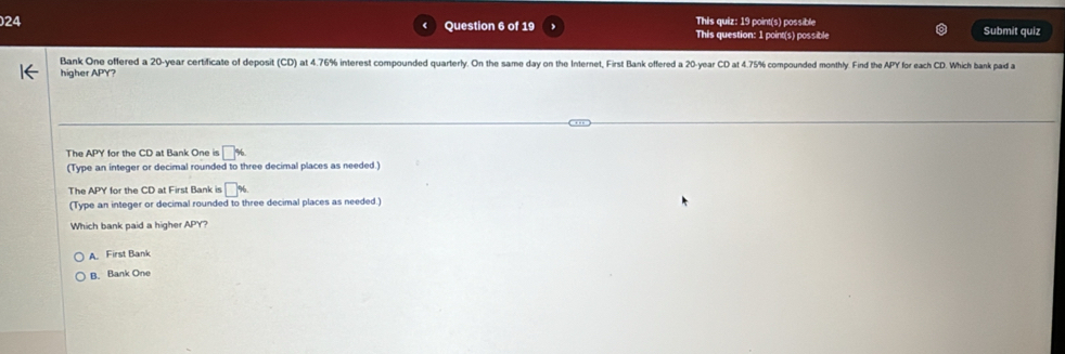 This quiz: 19 point(s) possible Submit quiz
Question 6 of 19 This question: 1 point(s) possible
Bank One offered a 20-year certificate of deposit (CD) at 4.76% interest compounded quarterly. On the same day on the Internet, First Bank offered a 20-year CD at 4.75% compounded monthly. Find the APY for each CD. Which bank pad a
higher APY?
The APY for the CD at Bank One is □ %
(Type an integer or decimal rounded to three decimal places as needed.)
The A Y for the CD at First Bank is □ %
(Type an integer or decimal rounded to three decimal places as needed.)
Which bank paid a higher APY?
A. First Bank
B. Bank One