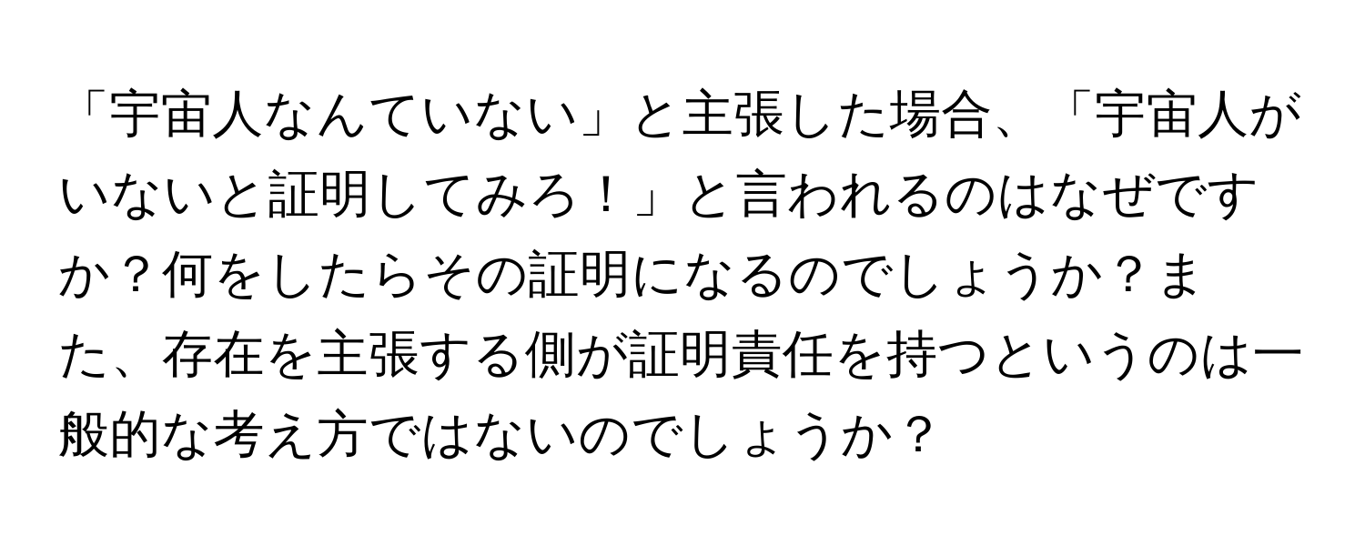 「宇宙人なんていない」と主張した場合、「宇宙人がいないと証明してみろ！」と言われるのはなぜですか？何をしたらその証明になるのでしょうか？また、存在を主張する側が証明責任を持つというのは一般的な考え方ではないのでしょうか？