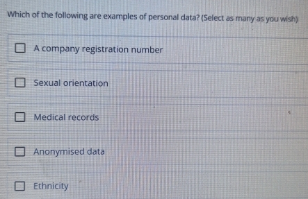 Which of the following are examples of personal data? (Select as many as you wish)
A company registration number
Sexual orientation
Medical records
Anonymised data
Ethnicity