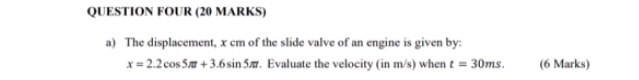 QUESTION FOUR (20 MARKS) 
a) The displacement, x cm of the slide valve of an engine is given by:
x=2.2cos 5π +3.6sin 5π t. Evaluate the velocity (in m/s) when t=30ms. (6 Marks)